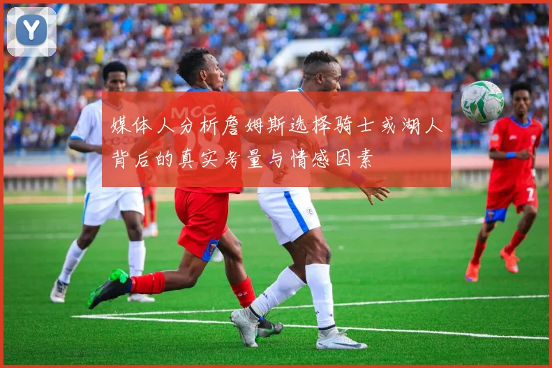 媒体人分析詹姆斯选择骑士或湖人背后的真实考量与情感因素