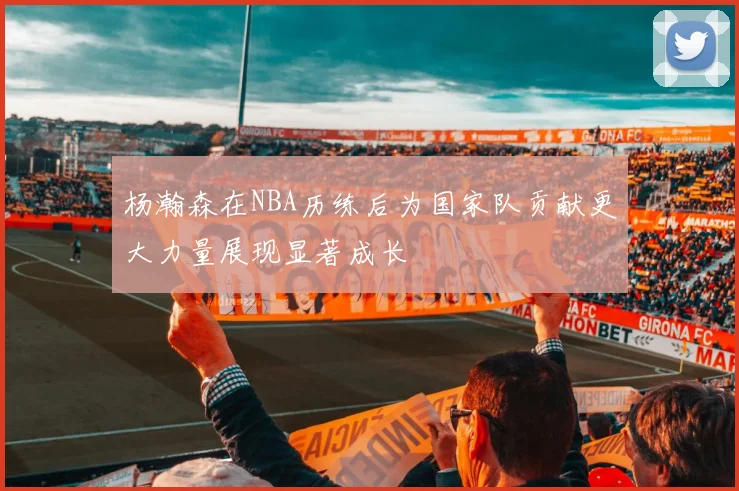 杨瀚森在NBA历练后为国家队贡献更大力量展现显著成长
