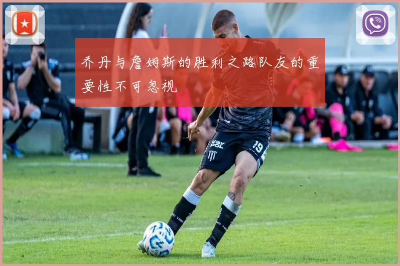 乔丹与詹姆斯的胜利之路队友的重要性不可忽视