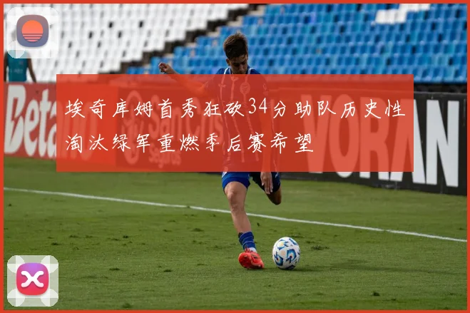 埃奇库姆首秀狂砍34分助队历史性淘汰绿军重燃季后赛希望