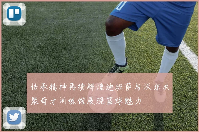 传承精神再续辉煌迪班萨与沃尔共聚奇才训练馆展现篮球魅力