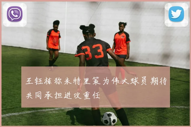 王钰栋称米特里策为伟大球员期待共同承担进攻重任