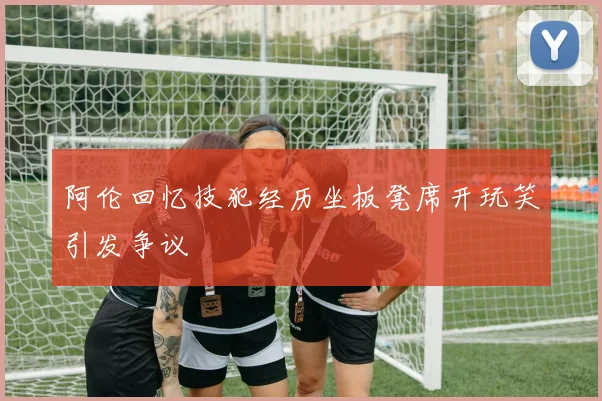 阿伦回忆技犯经历坐板凳席开玩笑引发争议