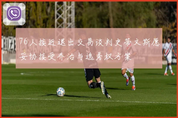 76人接近退出交易谈判史蒂文斯愿妥协接受乔治与选秀权方案