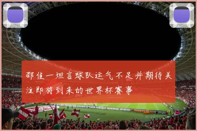 邵佳一坦言球队运气不足并期待关注即将到来的世界杯赛事