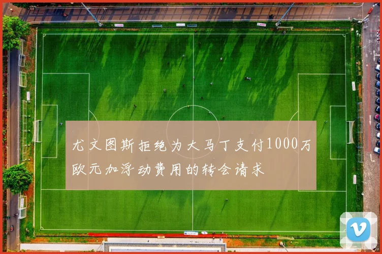 尤文图斯拒绝为大马丁支付1000万欧元加浮动费用的转会请求