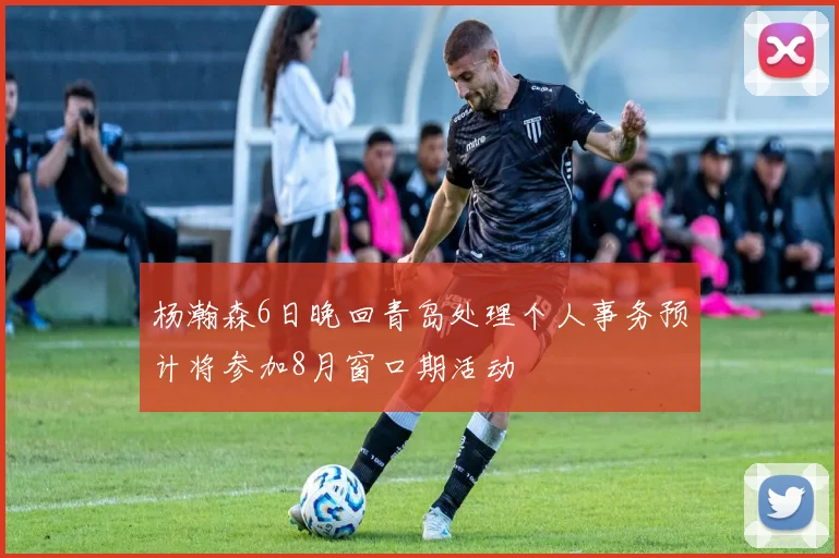 杨瀚森6日晚回青岛处理个人事务预计将参加8月窗口期活动