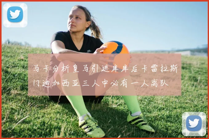 马卡分析皇马引进库库后卡雷拉斯门迪加西亚三人中必有一人离队
