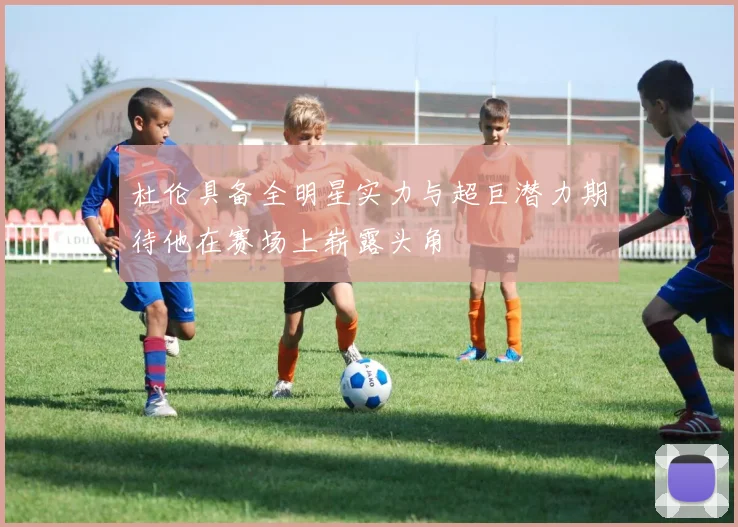 杜伦具备全明星实力与超巨潜力期待他在赛场上崭露头角