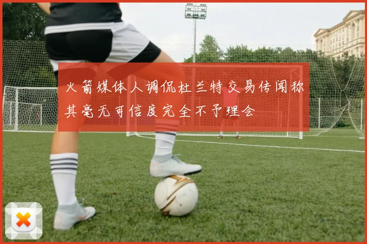 火箭媒体人调侃杜兰特交易传闻称其毫无可信度完全不予理会