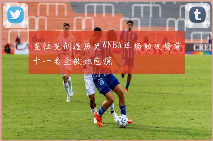 克拉克创造历史WNBA单场助攻榜前十一名全被她包揽