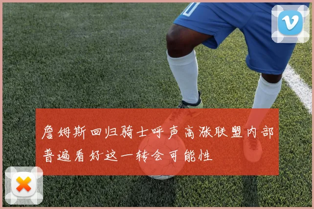 詹姆斯回归骑士呼声高涨联盟内部普遍看好这一转会可能性