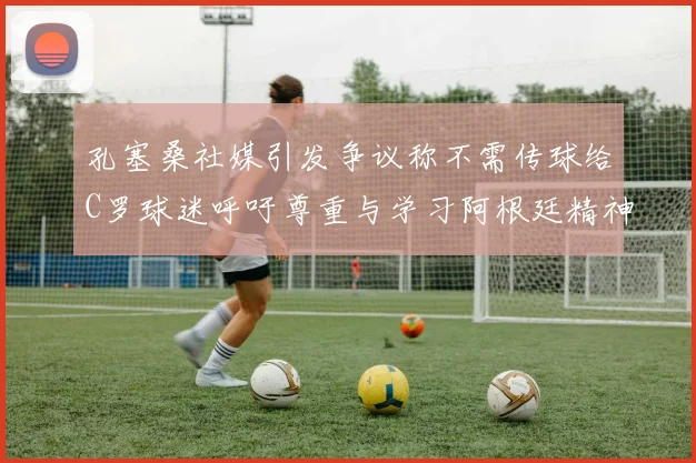 孔塞桑社媒引发争议称不需传球给C罗球迷呼吁尊重与学习阿根廷精神