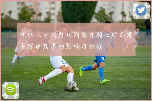 媒体人分析詹姆斯离开骑士对新赛季球迷购票的影响与挑战