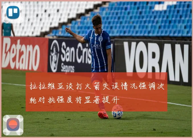 拉拉维亚谈打火箭失误情况强调次轮对抗强度将显著提升