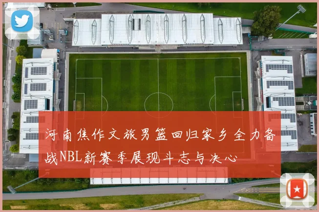 河南焦作文旅男篮回归家乡全力备战NBL新赛季展现斗志与决心