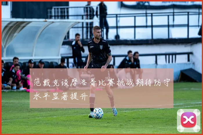 范戴克谈摩洛哥比赛挑战期待防守水平显著提升