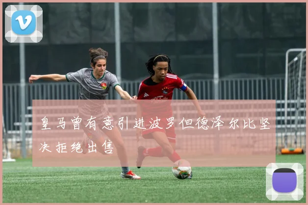 皇马曾有意引进波罗但德泽尔比坚决拒绝出售
