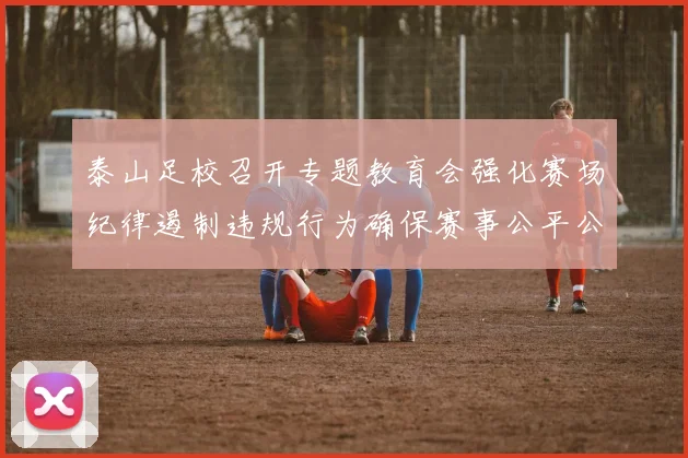 泰山足校召开专题教育会强化赛场纪律遏制违规行为确保赛事公平公正
