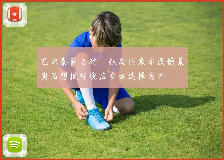 巴尔泰萨吉对囧叔离任表示遗憾莱奥若想换环境应自由选择离开