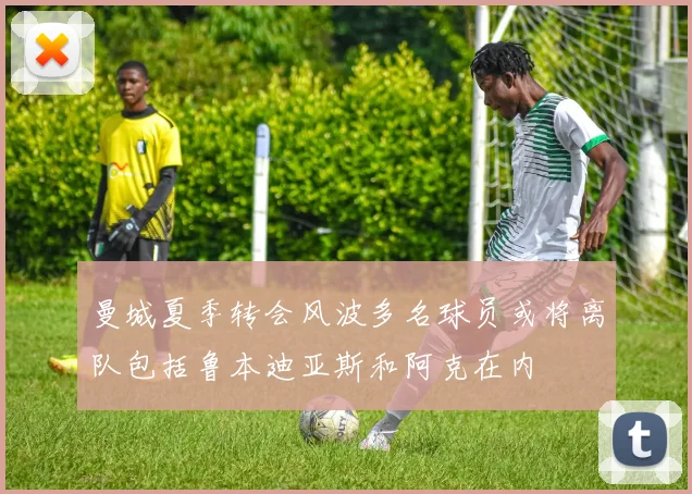 曼城夏季转会风波多名球员或将离队包括鲁本迪亚斯和阿克在内