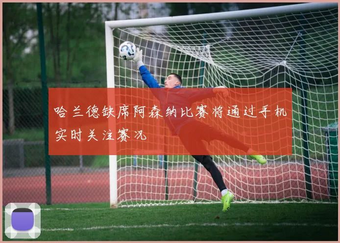 哈兰德缺席阿森纳比赛将通过手机实时关注赛况